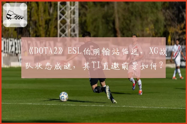 《DOTA2》ESL伯明翰站临近，XG战队状态成谜，其TI直邀前景如何？