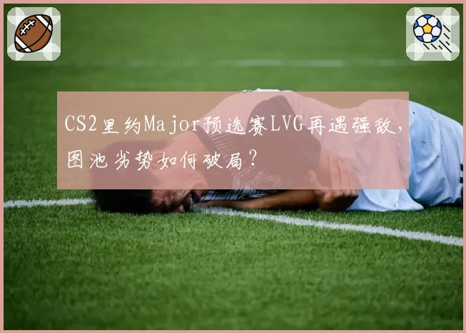 CS2里约Major预选赛LVG再遇强敌，图池劣势如何破局？
