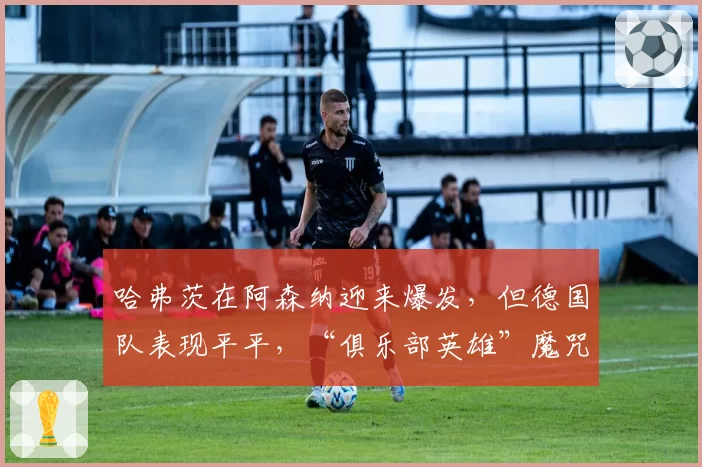 哈弗茨在阿森纳迎来爆发，但德国队表现平平，“俱乐部英雄”魔咒再现？