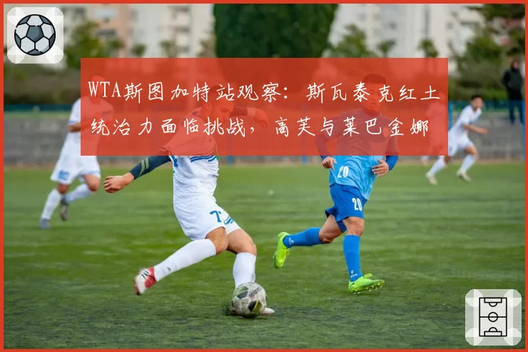 WTA斯图加特站观察：斯瓦泰克红土统治力面临挑战，高芙与莱巴金娜谁将撼动其王座？