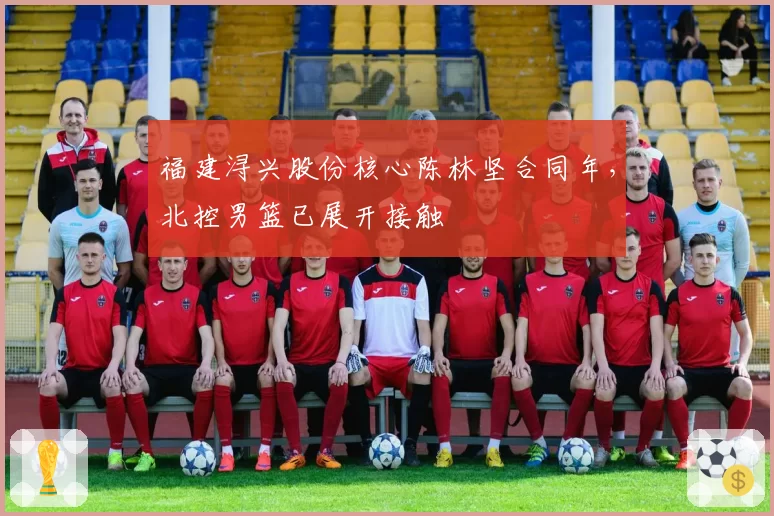 福建浔兴股份核心陈林坚合同年,北控男篮已展开接触