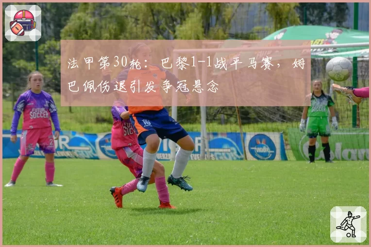 法甲第30轮：巴黎1-1战平马赛，姆巴佩伤退引发争冠悬念