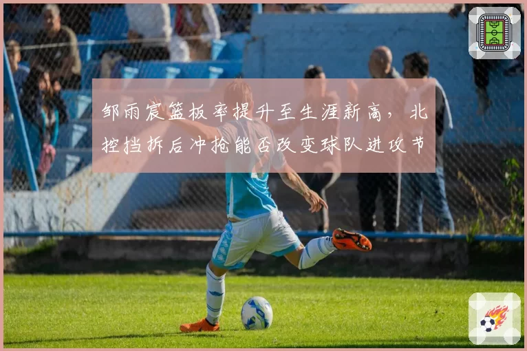 邹雨宸篮板率提升至生涯新高,北控挡拆后冲抢能否改变球队进攻节奏?